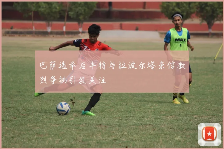 巴萨选举后丰特与拉波尔塔亲信激烈争执引发关注