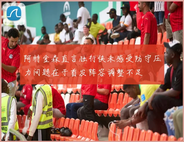 阿特金森直言独行侠未感受防守压力问题在于首发阵容调整不足