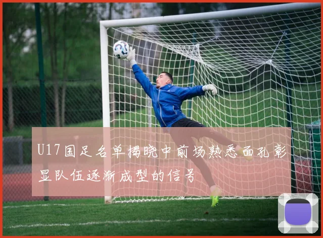 U17国足名单揭晓中前场熟悉面孔彰显队伍逐渐成型的信号