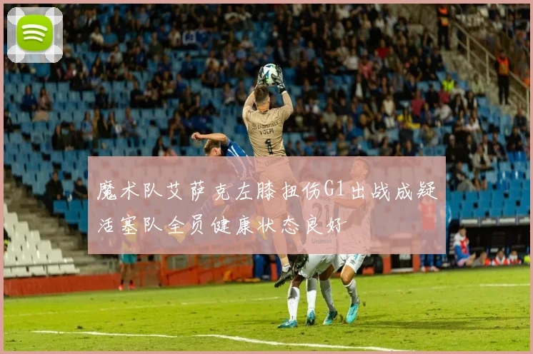 魔术队艾萨克左膝扭伤G1出战成疑活塞队全员健康状态良好