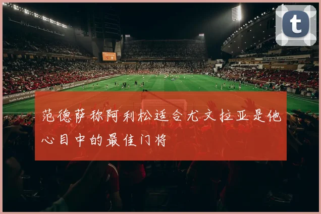 范德萨称阿利松适合尤文拉亚是他心目中的最佳门将
