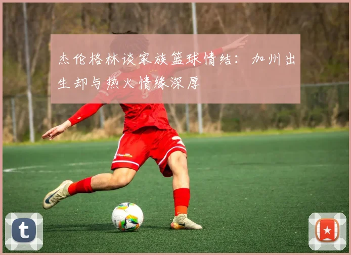 杰伦格林谈家族篮球情结：加州出生却与热火情缘深厚