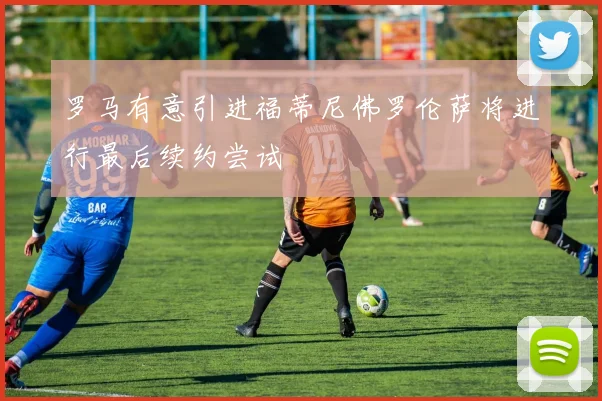 罗马有意引进福蒂尼佛罗伦萨将进行最后续约尝试