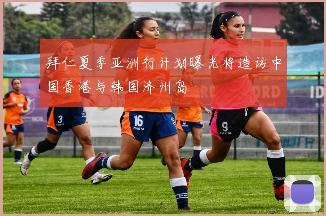 拜仁夏季亚洲行计划曝光将造访中国香港与韩国济州岛