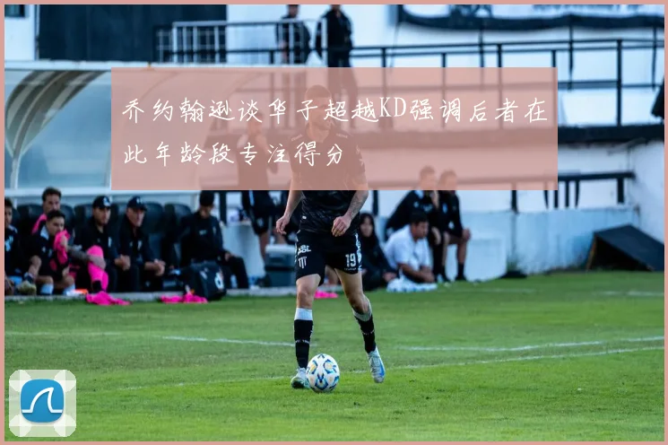 乔约翰逊谈华子超越KD强调后者在此年龄段专注得分