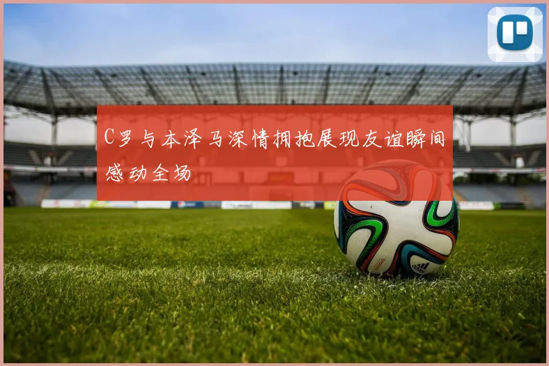 C罗与本泽马深情拥抱展现友谊瞬间感动全场