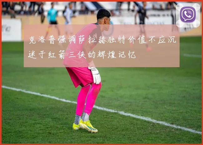 克洛普强调萨拉赫独特价值不应沉迷于红箭三侠的辉煌记忆