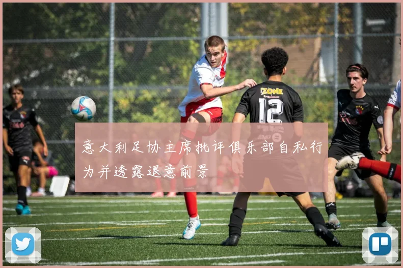 意大利足协主席批评俱乐部自私行为并透露退意前景