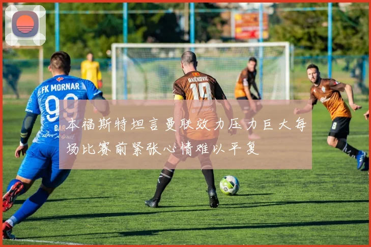 本福斯特坦言曼联效力压力巨大每场比赛前紧张心情难以平复