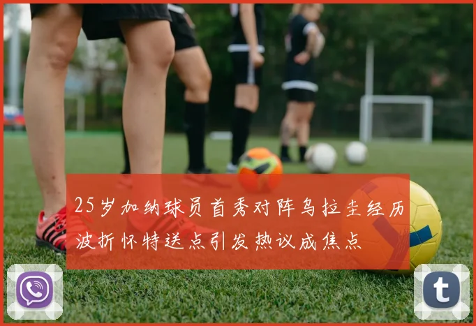 25岁加纳球员首秀对阵乌拉圭经历波折怀特送点引发热议成焦点