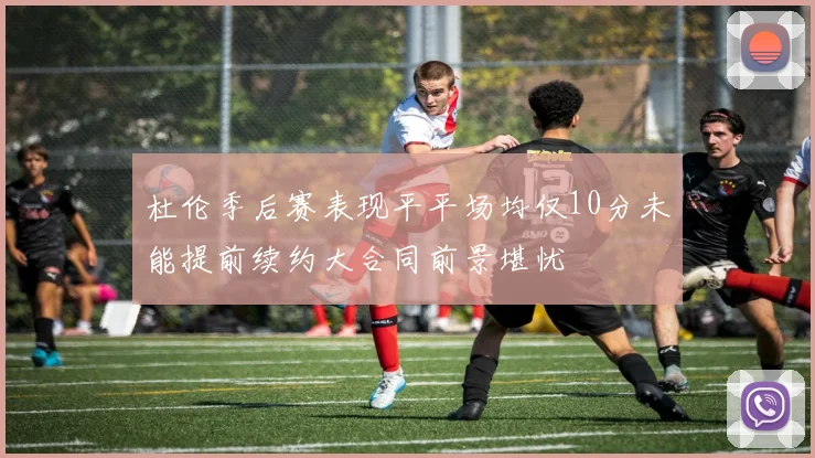 杜伦季后赛表现平平场均仅10分未能提前续约大合同前景堪忧
