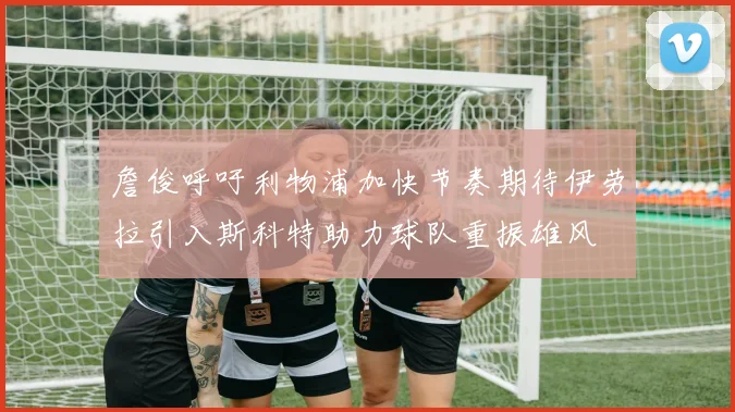 詹俊呼吁利物浦加快节奏期待伊劳拉引入斯科特助力球队重振雄风