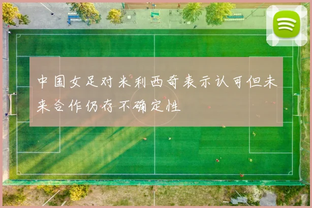 中国女足对米利西奇表示认可但未来合作仍存不确定性