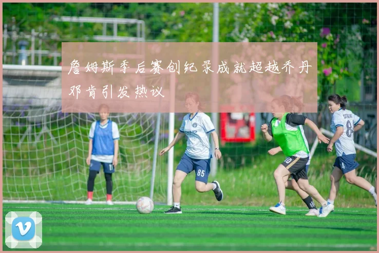 詹姆斯季后赛创纪录成就超越乔丹邓肯引发热议