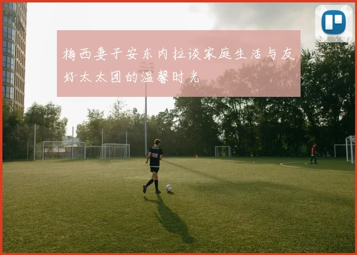 梅西妻子安东内拉谈家庭生活与友好太太团的温馨时光