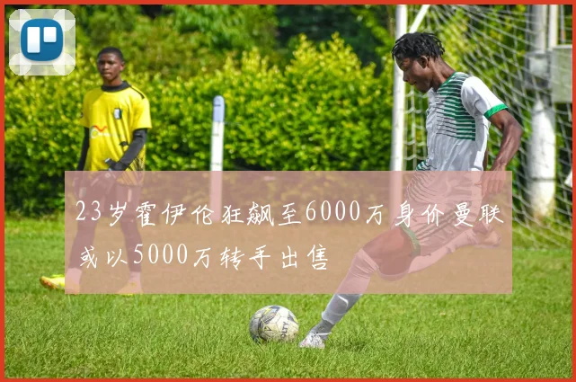 23岁霍伊伦狂飙至6000万身价曼联或以5000万转手出售
