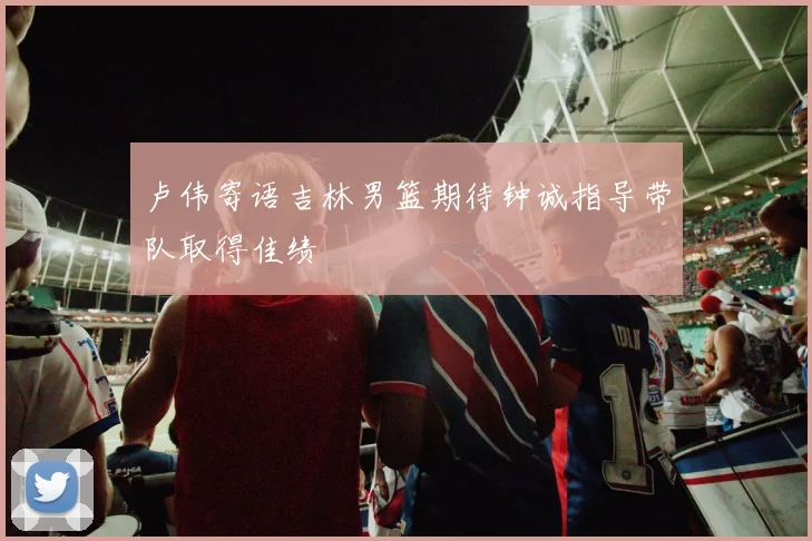 卢伟寄语吉林男篮期待钟诚指导带队取得佳绩
