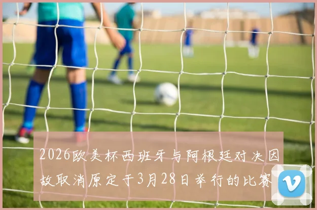 2026欧美杯西班牙与阿根廷对决因故取消原定于3月28日举行的比赛已被取消