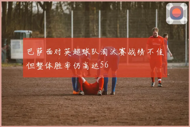 巴萨面对英超球队淘汰赛战绩不佳但整体胜率仍高达56