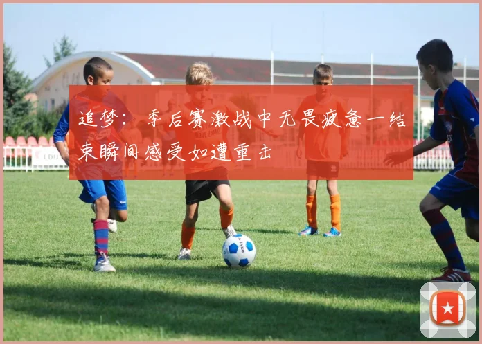 追梦：季后赛激战中无畏疲惫一结束瞬间感受如遭重击