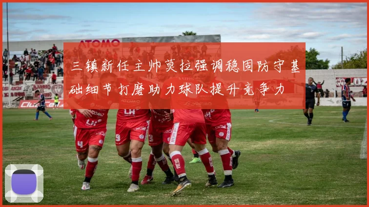 三镇新任主帅莫拉强调稳固防守基础细节打磨助力球队提升竞争力