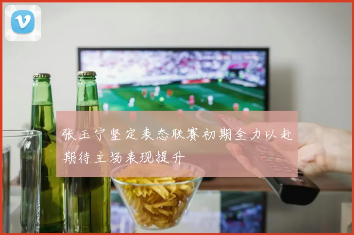 张玉宁坚定表态联赛初期全力以赴期待主场表现提升