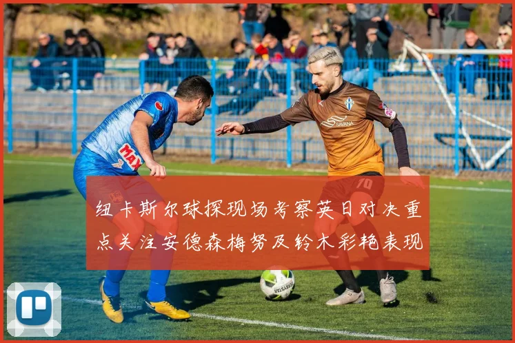 纽卡斯尔球探现场考察英日对决重点关注安德森梅努及铃木彩艳表现