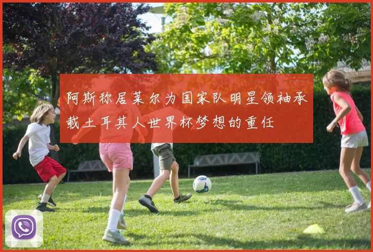 阿斯称居莱尔为国家队明星领袖承载土耳其人世界杯梦想的重任