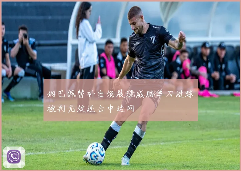 姆巴佩替补出场展现威胁单刀进球被判无效还击中边网